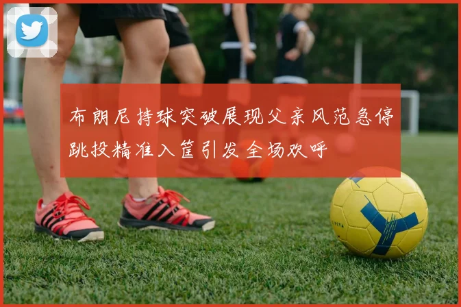布朗尼持球突破展现父亲风范急停跳投精准入筐引发全场欢呼