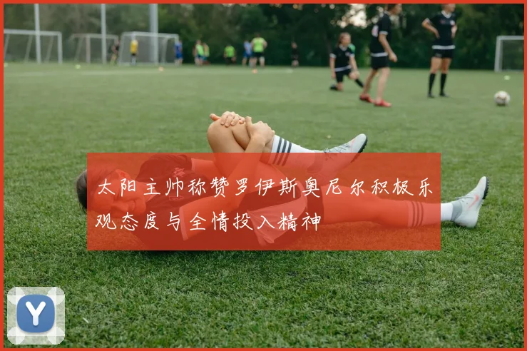 太阳主帅称赞罗伊斯奥尼尔积极乐观态度与全情投入精神