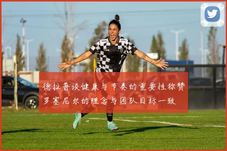 德拉普谈健康与节奏的重要性称赞罗塞尼尔的理念与团队目标一致