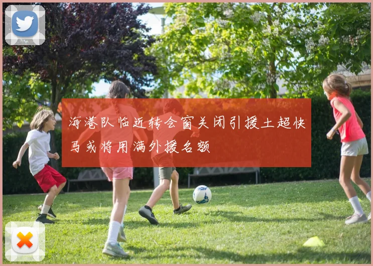 海港队临近转会窗关闭引援土超快马或将用满外援名额