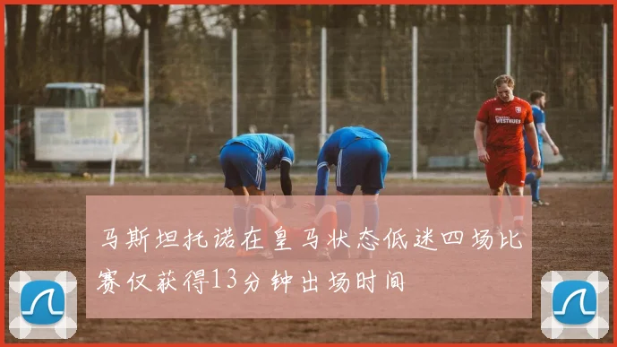 马斯坦托诺在皇马状态低迷四场比赛仅获得13分钟出场时间