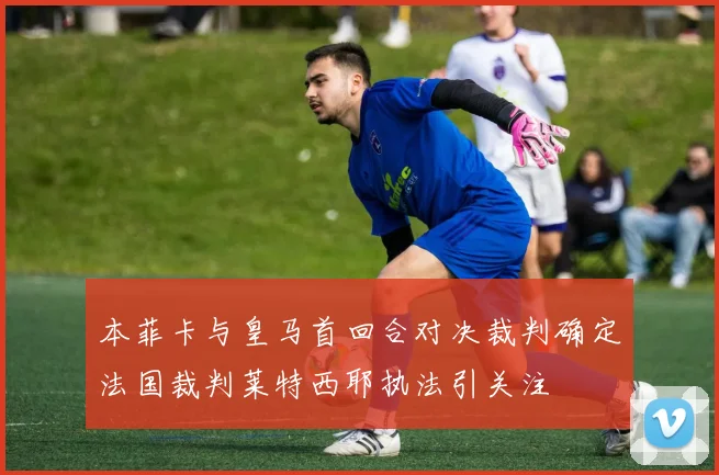 本菲卡与皇马首回合对决裁判确定法国裁判莱特西耶执法引关注