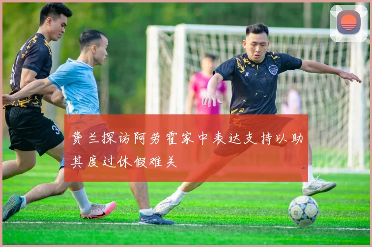 费兰探访阿劳霍家中表达支持以助其度过休假难关