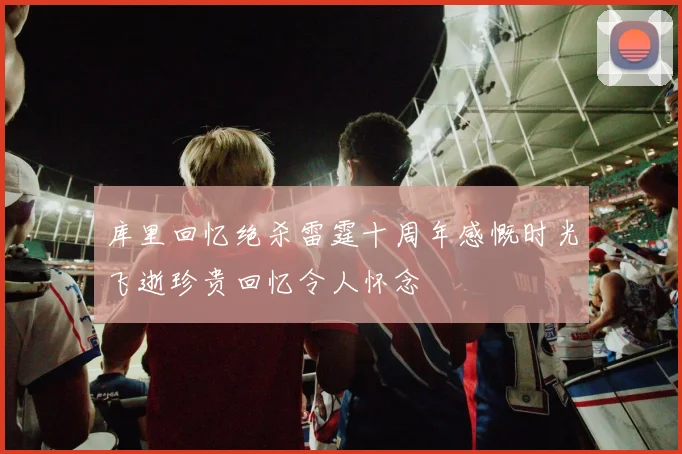 库里回忆绝杀雷霆十周年感慨时光飞逝珍贵回忆令人怀念