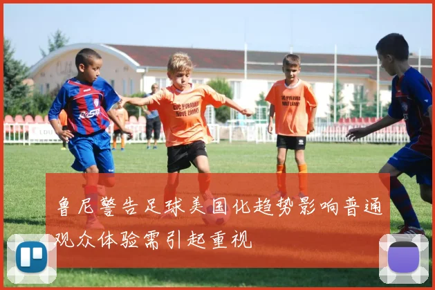 鲁尼警告足球美国化趋势影响普通观众体验需引起重视