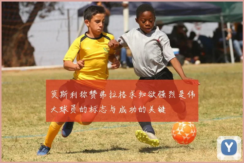 莫斯利称赞弗拉格求知欲强烈是伟大球员的标志与成功的关键