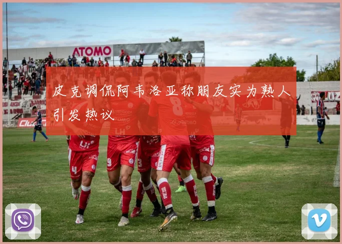 皮克调侃阿韦洛亚称朋友实为熟人引发热议