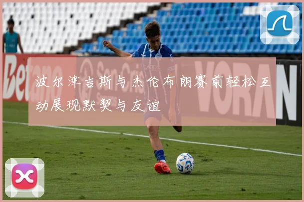 波尔津吉斯与杰伦布朗赛前轻松互动展现默契与友谊