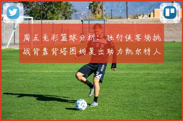 周五竞彩篮球分析：独行侠客场挑战背靠背塔图姆复出助力凯尔特人