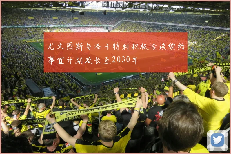 尤文图斯与洛卡特利积极洽谈续约事宜计划延长至2030年
