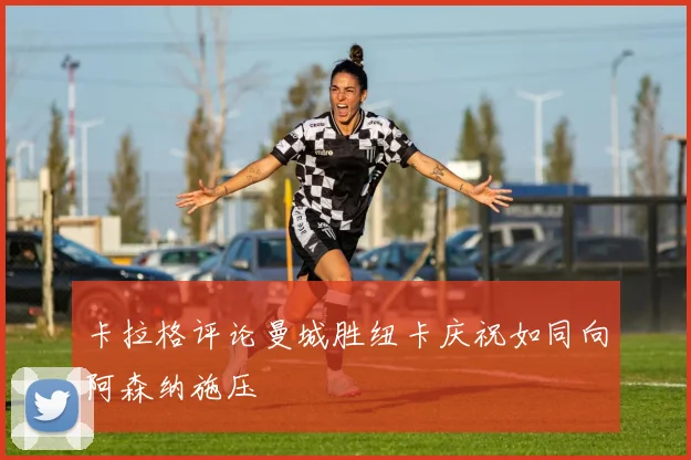 卡拉格评论曼城胜纽卡庆祝如同向阿森纳施压