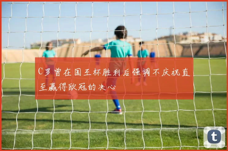 C罗曾在国王杯胜利后强调不庆祝直至赢得欧冠的决心