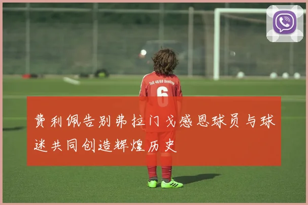 费利佩告别弗拉门戈感恩球员与球迷共同创造辉煌历史